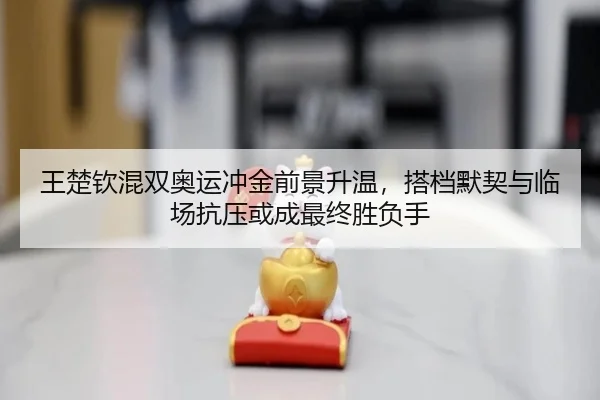 王楚钦混双奥运冲金前景升温，搭档默契与临场抗压或成最终胜负手